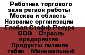 Работник торгового зала(регион работы - Москва и область) › Название организации ­ Глобал Стафф Ресурс, ООО › Отрасль предприятия ­ Продукты питания, табак › Минимальный оклад ­ 39 000 - Все города Работа » Вакансии   . Тыва респ.,Ак-Довурак г.